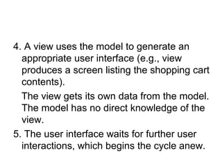 4. A view uses the model to generate an
  appropriate user interface (e.g., view
  produces a screen listing the shopping cart
  contents).
  The view gets its own data from the model.
  The model has no direct knowledge of the
  view.
5. The user interface waits for further user
  interactions, which begins the cycle anew.
 
