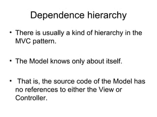 Dependence hierarchy
• There is usually a kind of hierarchy in the
  MVC pattern.

• The Model knows only about itself.

• That is, the source code of the Model has
  no references to either the View or
  Controller.
 