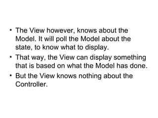 • The View however, knows about the
  Model. It will poll the Model about the
  state, to know what to display.
• That way, the View can display something
  that is based on what the Model has done.
• But the View knows nothing about the
  Controller.
 