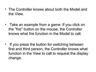 • The Controller knows about both the Model and
  the View.

• Take an example from a game: If you click on
  the "fire" button on the mouse, the Controller
  knows what fire function in the Model to call.

• If you press the button for switching between
  first and third person, the Controller knows what
  function in the View to call to request the display
  change.
 