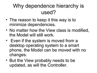 Why dependence hierarchy is
            used?
• The reason to keep it this way is to
  minimize dependencies.
• No matter how the View class is modified,
  the Model will still work.
• Even if the system is moved from a
  desktop operating system to a smart
  phone, the Model can be moved with no
  changes.
• But the View probably needs to be
  updated, as will the Controller.
 