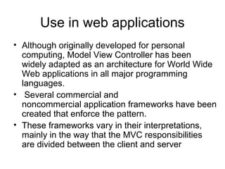 Use in web applications
• Although originally developed for personal
  computing, Model View Controller has been
  widely adapted as an architecture for World Wide
  Web applications in all major programming
  languages.
• Several commercial and
  noncommercial application frameworks have been
  created that enforce the pattern.
• These frameworks vary in their interpretations,
  mainly in the way that the MVC responsibilities
  are divided between the client and server
 