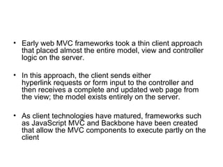 • Early web MVC frameworks took a thin client approach
  that placed almost the entire model, view and controller
  logic on the server.

• In this approach, the client sends either
  hyperlink requests or form input to the controller and
  then receives a complete and updated web page from
  the view; the model exists entirely on the server.

• As client technologies have matured, frameworks such
  as JavaScript MVC and Backbone have been created
  that allow the MVC components to execute partly on the
  client
 