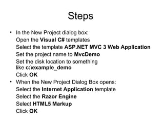 Steps
• In the New Project dialog box:
  Open the Visual C# templates
  Select the template ASP.NET MVC 3 Web Application
  Set the project name to MvcDemo
  Set the disk location to something
  like c:example_demo
  Click OK
• When the New Project Dialog Box opens:
  Select the Internet Application template
  Select the Razor Engine
  Select HTML5 Markup
  Click OK
 