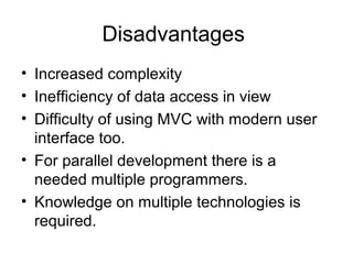 Disadvantages
• Increased complexity
• Inefficiency of data access in view
• Difficulty of using MVC with modern user
  interface too.
• For parallel development there is a
  needed multiple programmers.
• Knowledge on multiple technologies is
  required.
 
