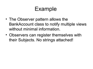 Example
• The Observer pattern allows the
  BankAccount class to notify multiple views
  without minimal information.
• Observers can register themselves with
  their Subjects. No strings attached!
 
