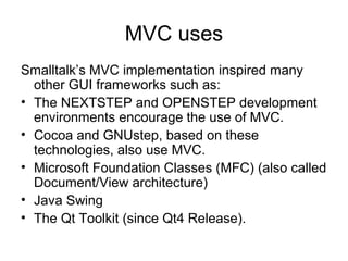 MVC uses
Smalltalk’s MVC implementation inspired many
  other GUI frameworks such as:
• The NEXTSTEP and OPENSTEP development
  environments encourage the use of MVC.
• Cocoa and GNUstep, based on these
  technologies, also use MVC.
• Microsoft Foundation Classes (MFC) (also called
  Document/View architecture)
• Java Swing
• The Qt Toolkit (since Qt4 Release).
 