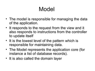 Model
• The model is responsible for managing the data
  of the application.
• It responds to the request from the view and it
  also responds to instructions from the controller
  to update itself
• It is the lowest level of the pattern which is
  responsible for maintaining data.
• The Model represents the application core (for
  instance a list of database records).
• It is also called the domain layer
 
