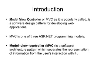 Introduction
• Model View Controller or MVC as it is popularly called, is
  a software design pattern for developing web
  applications.

• MVC is one of three ASP.NET programming models.

• Model–view–controller (MVC) is a software
  architecture pattern which separates the representation
  of information from the user's interaction with it .
 