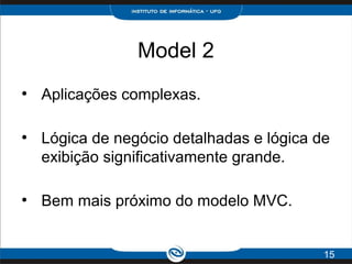 Model 2
●
Aplicações complexas.
●
Lógica de negócio detalhadas e lógica de
exibição significativamente grande.
●
Bem mais próximo do modelo MVC.
15
 