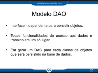 Modelo DAO
●
Interface independente para persistir objetos.
●
Todas funcionalidades de acesso aos dados e
trabalho em um só lugar.
●
Em geral um DAO para cada classe de objetos
que será persistido na base de dados.
20
 