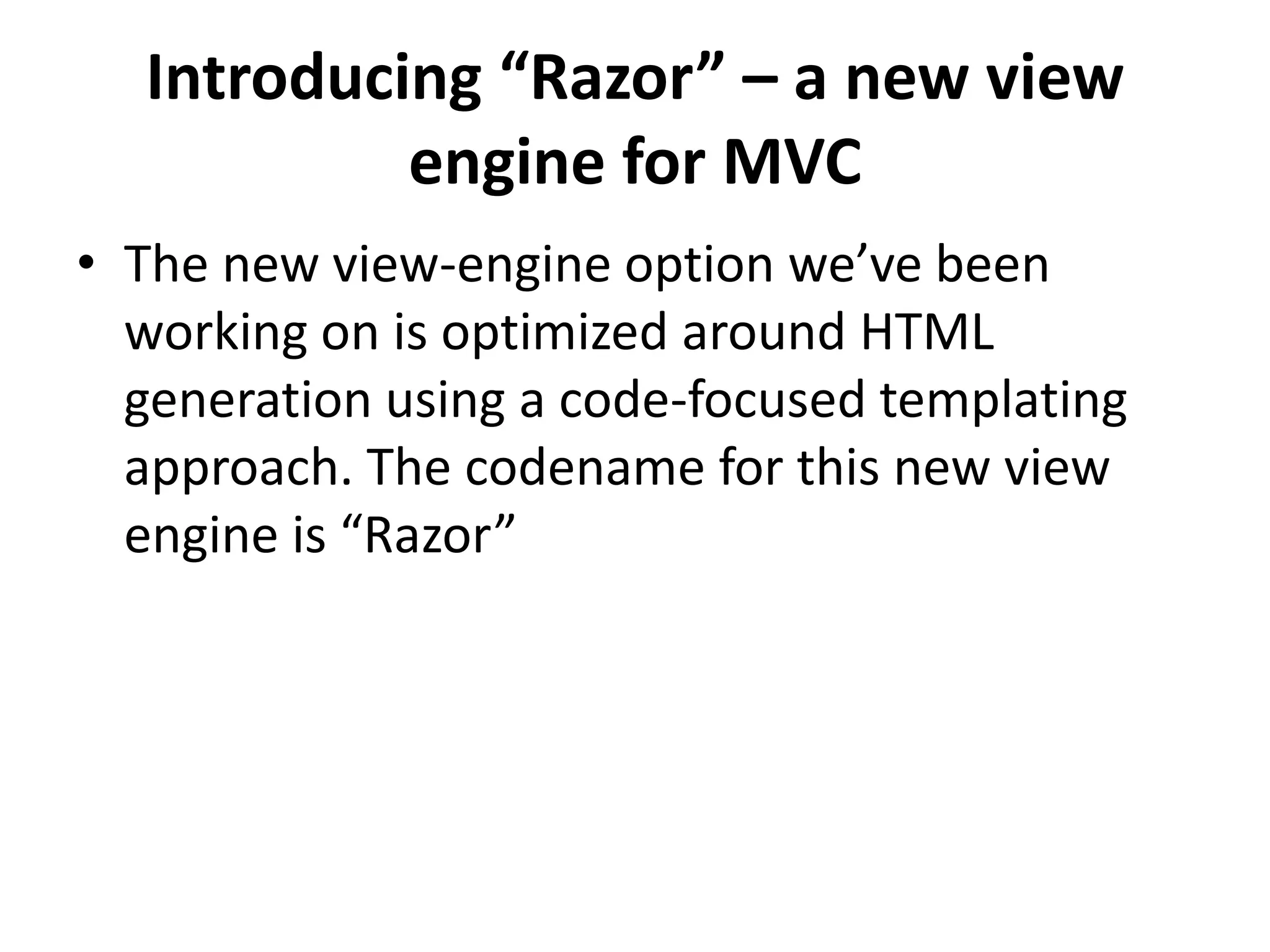 Introducing “Razor” – a new view
engine for MVC
• The new view-engine option we’ve been
working on is optimized around HTML
generation using a code-focused templating
approach. The codename for this new view
engine is “Razor”
 