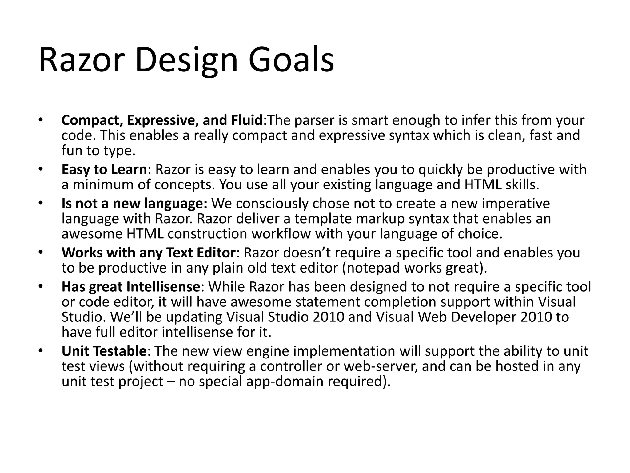 Razor Design Goals
• Compact, Expressive, and Fluid:The parser is smart enough to infer this from your
code. This enables a really compact and expressive syntax which is clean, fast and
fun to type.
• Easy to Learn: Razor is easy to learn and enables you to quickly be productive with
a minimum of concepts. You use all your existing language and HTML skills.
• Is not a new language: We consciously chose not to create a new imperative
language with Razor. Razor deliver a template markup syntax that enables an
awesome HTML construction workflow with your language of choice.
• Works with any Text Editor: Razor doesn’t require a specific tool and enables you
to be productive in any plain old text editor (notepad works great).
• Has great Intellisense: While Razor has been designed to not require a specific tool
or code editor, it will have awesome statement completion support within Visual
Studio. We’ll be updating Visual Studio 2010 and Visual Web Developer 2010 to
have full editor intellisense for it.
• Unit Testable: The new view engine implementation will support the ability to unit
test views (without requiring a controller or web-server, and can be hosted in any
unit test project – no special app-domain required).
 