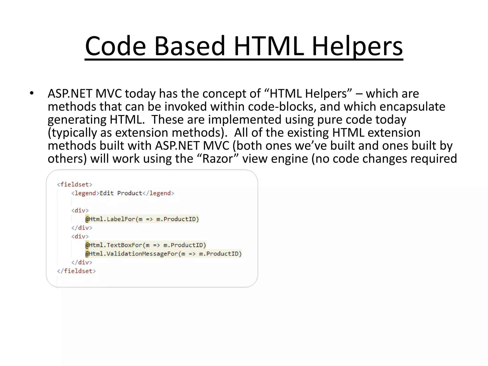 Code Based HTML Helpers
• ASP.NET MVC today has the concept of “HTML Helpers” – which are
methods that can be invoked within code-blocks, and which encapsulate
generating HTML. These are implemented using pure code today
(typically as extension methods). All of the existing HTML extension
methods built with ASP.NET MVC (both ones we’ve built and ones built by
others) will work using the “Razor” view engine (no code changes required
 