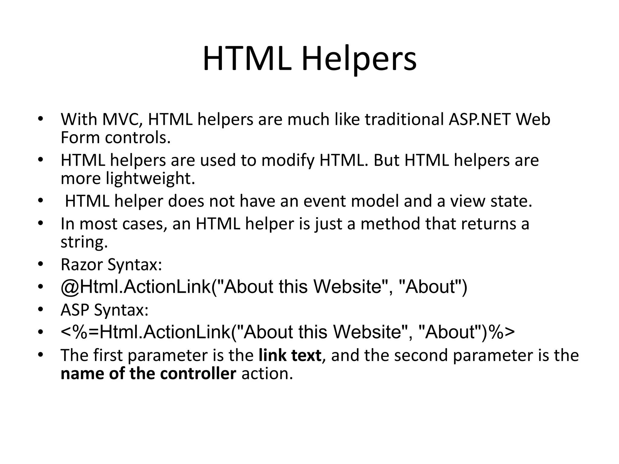 HTML Helpers
• With MVC, HTML helpers are much like traditional ASP.NET Web
Form controls.
• HTML helpers are used to modify HTML. But HTML helpers are
more lightweight.
• HTML helper does not have an event model and a view state.
• In most cases, an HTML helper is just a method that returns a
string.
• Razor Syntax:
• @Html.ActionLink("About this Website", "About")
• ASP Syntax:
• <%=Html.ActionLink("About this Website", "About")%>
• The first parameter is the link text, and the second parameter is the
name of the controller action.
 