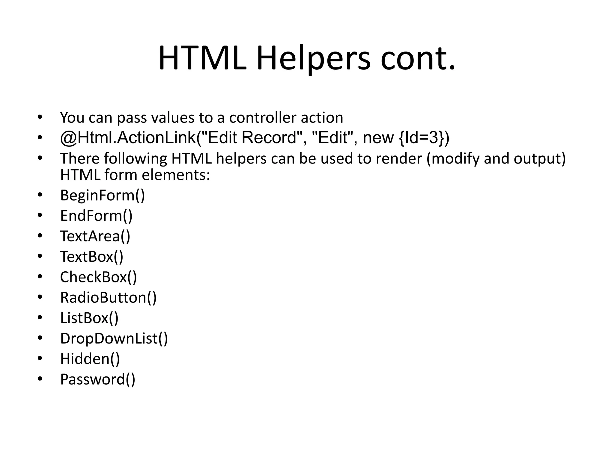 HTML Helpers cont.
• You can pass values to a controller action
• @Html.ActionLink("Edit Record", "Edit", new {Id=3})
• There following HTML helpers can be used to render (modify and output)
HTML form elements:
• BeginForm()
• EndForm()
• TextArea()
• TextBox()
• CheckBox()
• RadioButton()
• ListBox()
• DropDownList()
• Hidden()
• Password()
 