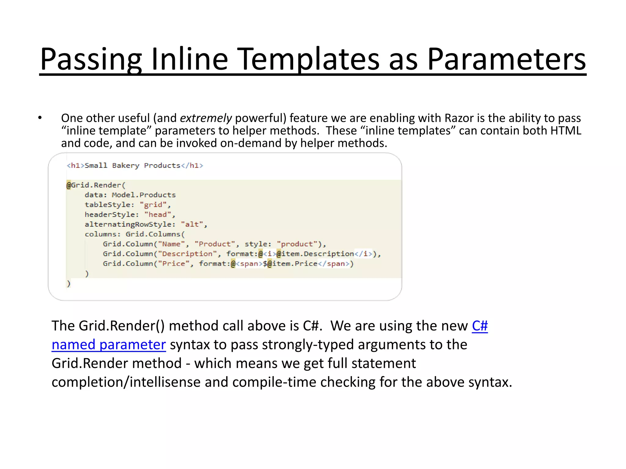 Passing Inline Templates as Parameters
• One other useful (and extremely powerful) feature we are enabling with Razor is the ability to pass
“inline template” parameters to helper methods. These “inline templates” can contain both HTML
and code, and can be invoked on-demand by helper methods.
The Grid.Render() method call above is C#. We are using the new C#
named parameter syntax to pass strongly-typed arguments to the
Grid.Render method - which means we get full statement
completion/intellisense and compile-time checking for the above syntax.
 