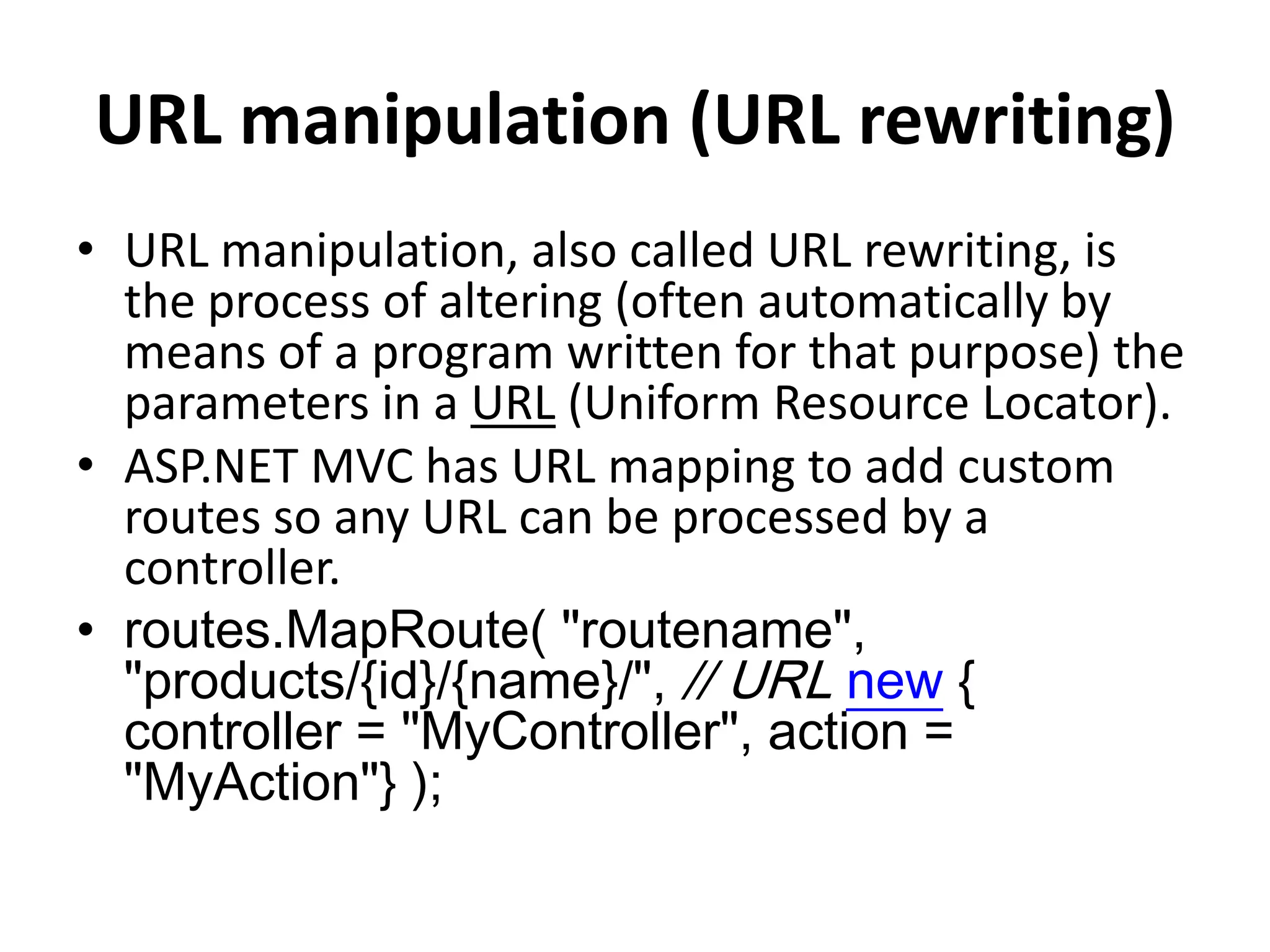 URL manipulation (URL rewriting)
• URL manipulation, also called URL rewriting, is
the process of altering (often automatically by
means of a program written for that purpose) the
parameters in a URL (Uniform Resource Locator).
• ASP.NET MVC has URL mapping to add custom
routes so any URL can be processed by a
controller.
• routes.MapRoute( "routename",
"products/{id}/{name}/", // URL new {
controller = "MyController", action =
"MyAction"} );
 
