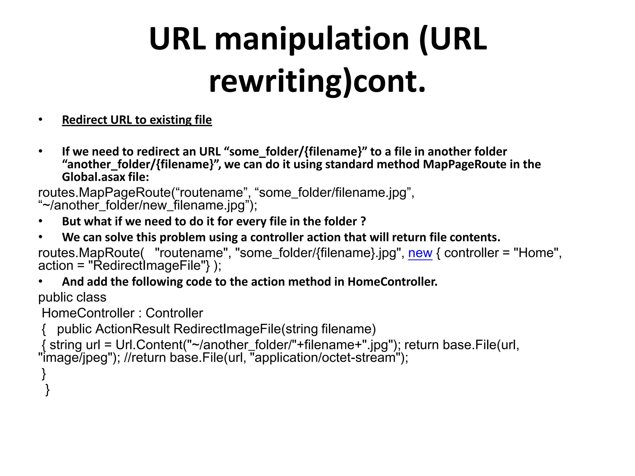 URL manipulation (URL
rewriting)cont.
• Redirect URL to existing file
• If we need to redirect an URL “some_folder/{filename}” to a file in another folder
“another_folder/{filename}”, we can do it using standard method MapPageRoute in the
Global.asax file:
routes.MapPageRoute(“routename”, “some_folder/filename.jpg”,
“~/another_folder/new_filename.jpg”);
• But what if we need to do it for every file in the folder ?
• We can solve this problem using a controller action that will return file contents.
routes.MapRoute( "routename", "some_folder/{filename}.jpg", new { controller = "Home",
action = "RedirectImageFile"} );
• And add the following code to the action method in HomeController.
public class
HomeController : Controller
{ public ActionResult RedirectImageFile(string filename)
{ string url = Url.Content("~/another_folder/"+filename+".jpg"); return base.File(url,
"image/jpeg"); //return base.File(url, "application/octet-stream");
}
}
 