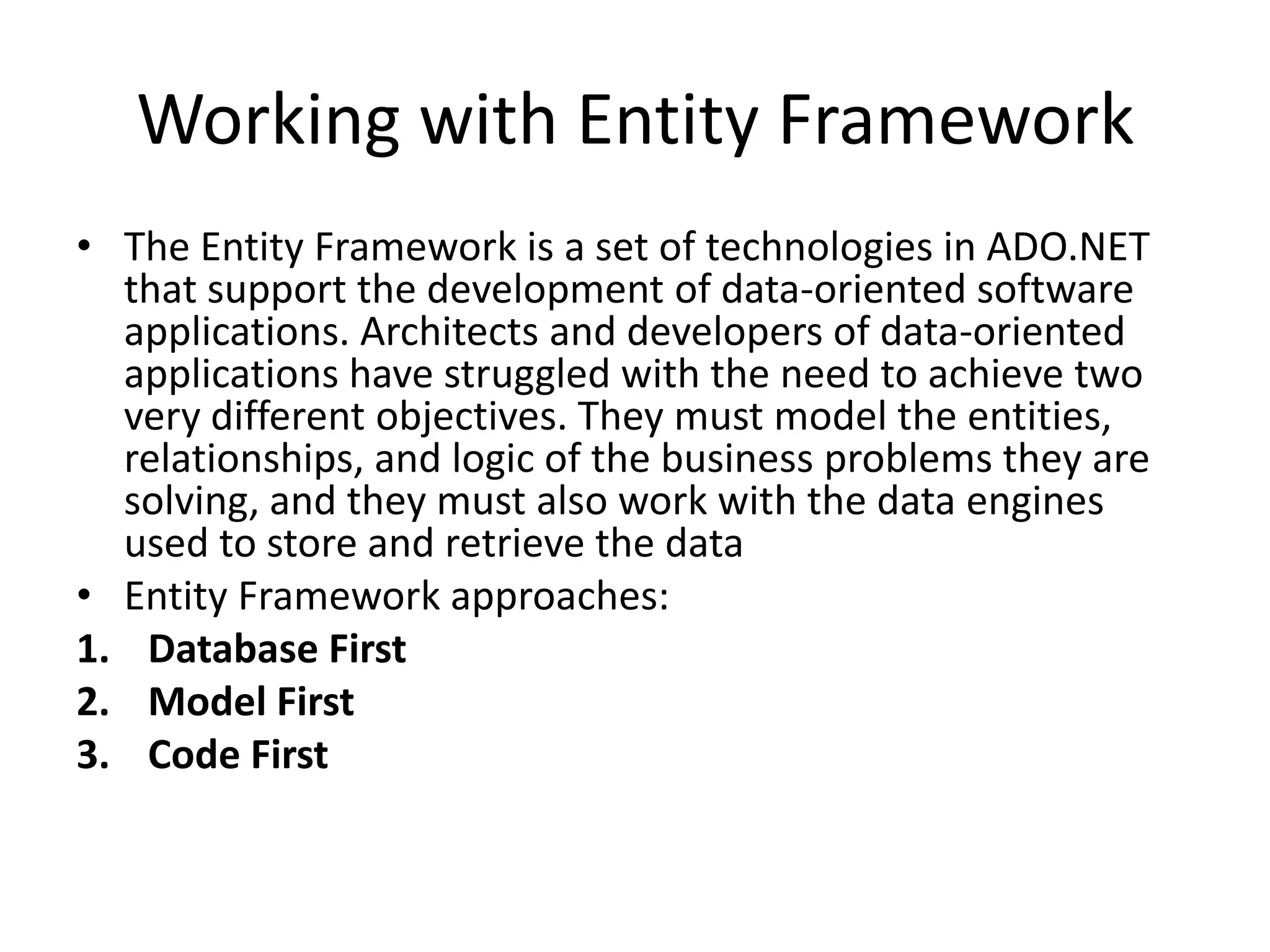 Working with Entity Framework
• The Entity Framework is a set of technologies in ADO.NET
that support the development of data-oriented software
applications. Architects and developers of data-oriented
applications have struggled with the need to achieve two
very different objectives. They must model the entities,
relationships, and logic of the business problems they are
solving, and they must also work with the data engines
used to store and retrieve the data
• Entity Framework approaches:
1. Database First
2. Model First
3. Code First
 