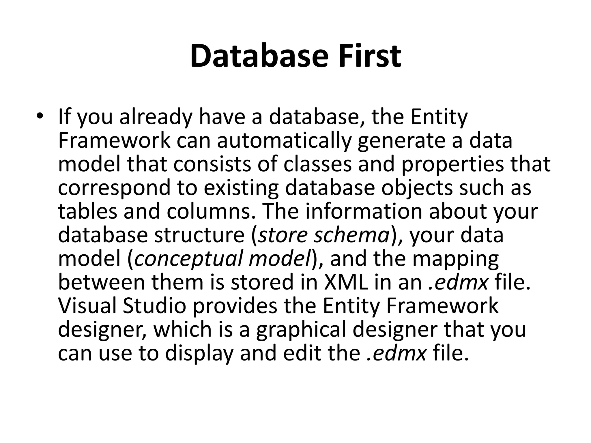 Database First
• If you already have a database, the Entity
Framework can automatically generate a data
model that consists of classes and properties that
correspond to existing database objects such as
tables and columns. The information about your
database structure (store schema), your data
model (conceptual model), and the mapping
between them is stored in XML in an .edmx file.
Visual Studio provides the Entity Framework
designer, which is a graphical designer that you
can use to display and edit the .edmx file.
 