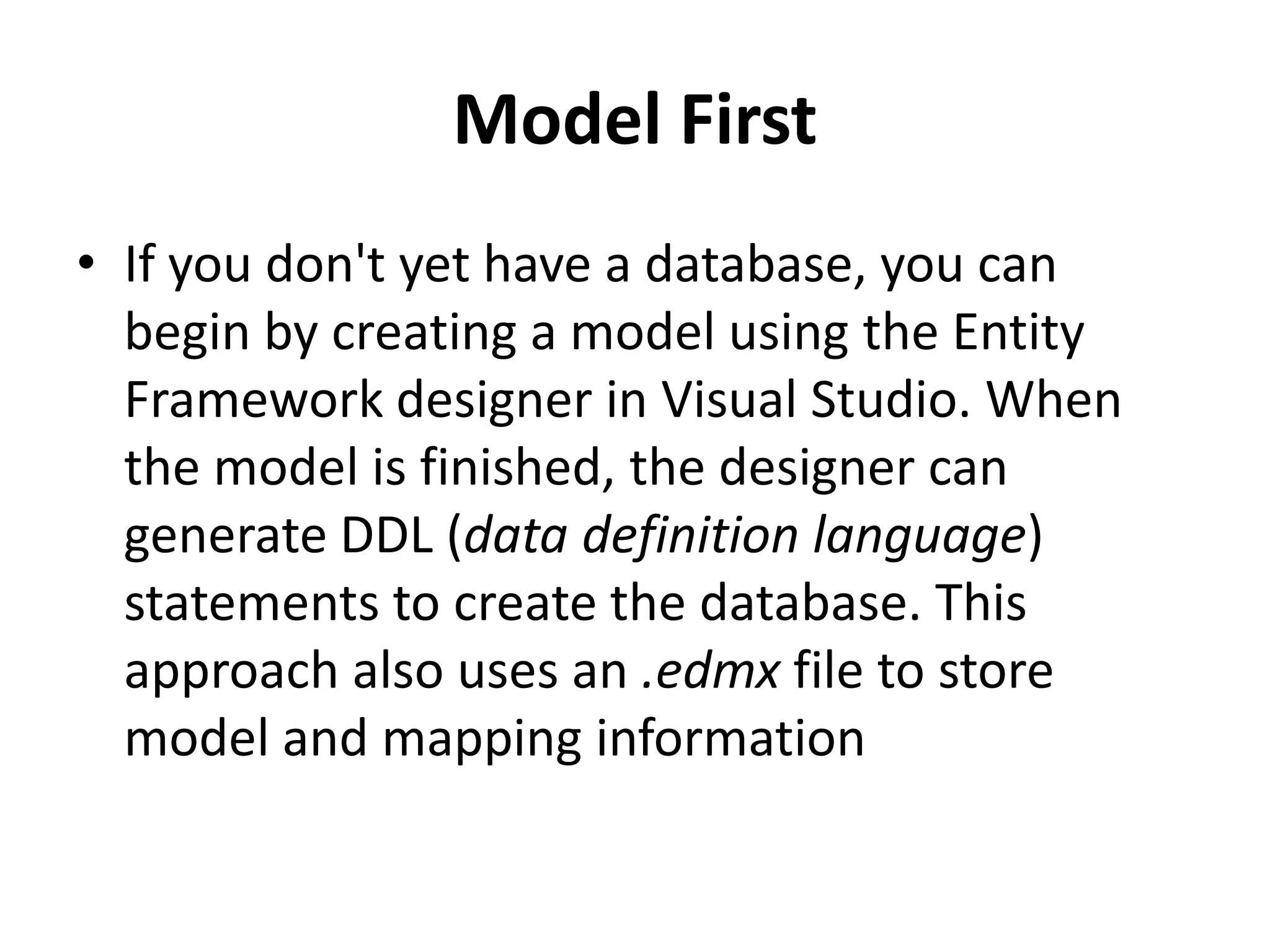 Model First
• If you don't yet have a database, you can
begin by creating a model using the Entity
Framework designer in Visual Studio. When
the model is finished, the designer can
generate DDL (data definition language)
statements to create the database. This
approach also uses an .edmx file to store
model and mapping information
 