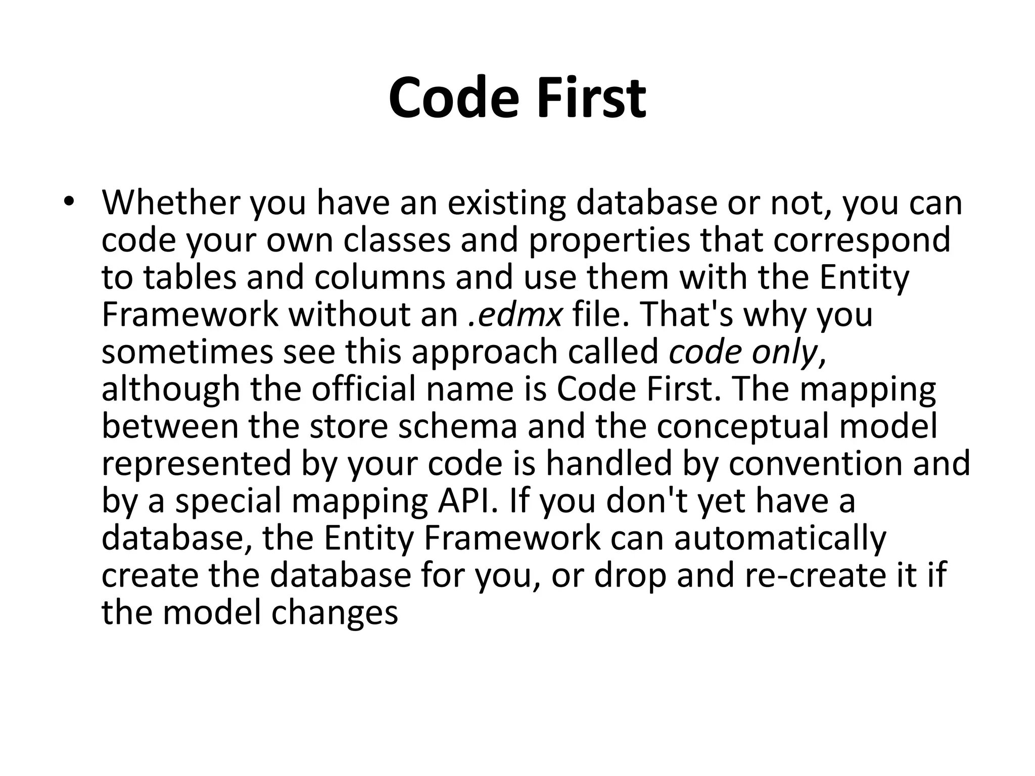 Code First
• Whether you have an existing database or not, you can
code your own classes and properties that correspond
to tables and columns and use them with the Entity
Framework without an .edmx file. That's why you
sometimes see this approach called code only,
although the official name is Code First. The mapping
between the store schema and the conceptual model
represented by your code is handled by convention and
by a special mapping API. If you don't yet have a
database, the Entity Framework can automatically
create the database for you, or drop and re-create it if
the model changes
 