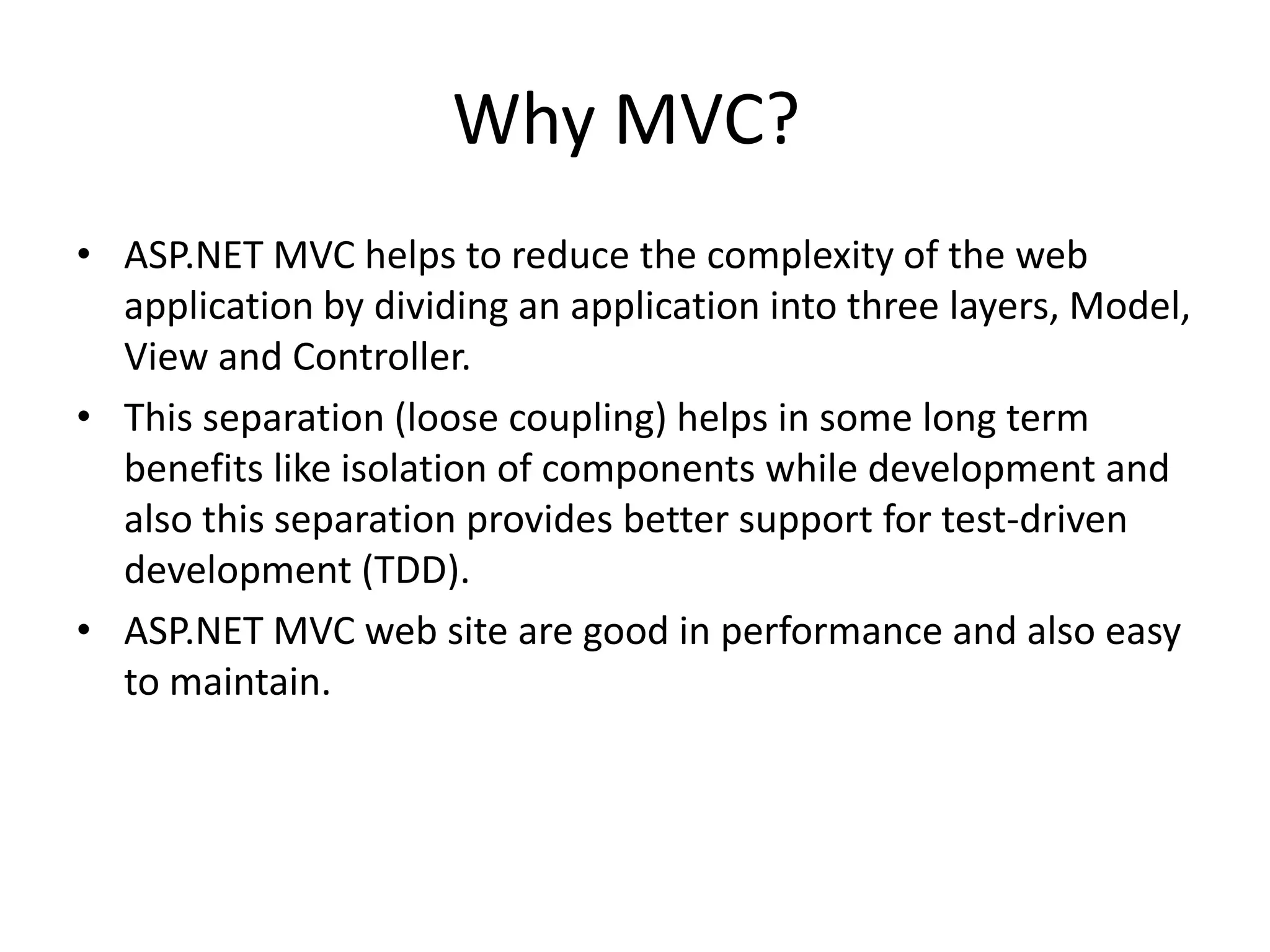 Why MVC?
• ASP.NET MVC helps to reduce the complexity of the web
application by dividing an application into three layers, Model,
View and Controller.
• This separation (loose coupling) helps in some long term
benefits like isolation of components while development and
also this separation provides better support for test-driven
development (TDD).
• ASP.NET MVC web site are good in performance and also easy
to maintain.
 