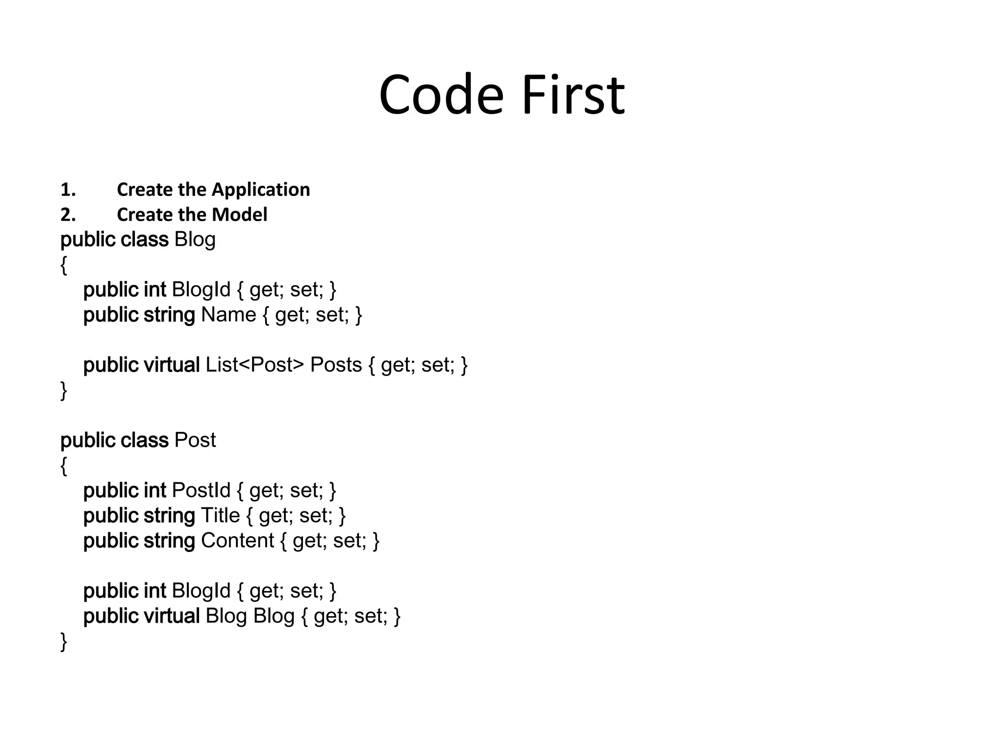 Code First
1. Create the Application
2. Create the Model
public class Blog
{
public int BlogId { get; set; }
public string Name { get; set; }
public virtual List<Post> Posts { get; set; }
}
public class Post
{
public int PostId { get; set; }
public string Title { get; set; }
public string Content { get; set; }
public int BlogId { get; set; }
public virtual Blog Blog { get; set; }
}
 