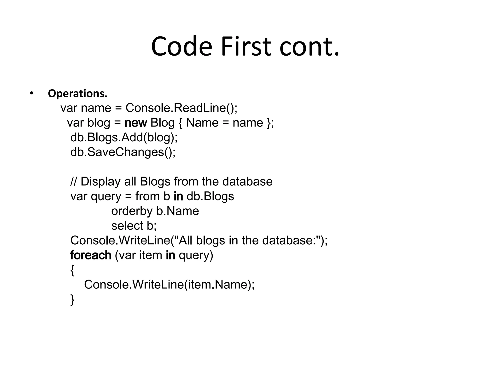 Code First cont.
• Operations.
var name = Console.ReadLine();
var blog = new Blog { Name = name };
db.Blogs.Add(blog);
db.SaveChanges();
// Display all Blogs from the database
var query = from b in db.Blogs
orderby b.Name
select b;
Console.WriteLine("All blogs in the database:");
foreach (var item in query)
{
Console.WriteLine(item.Name);
}
 