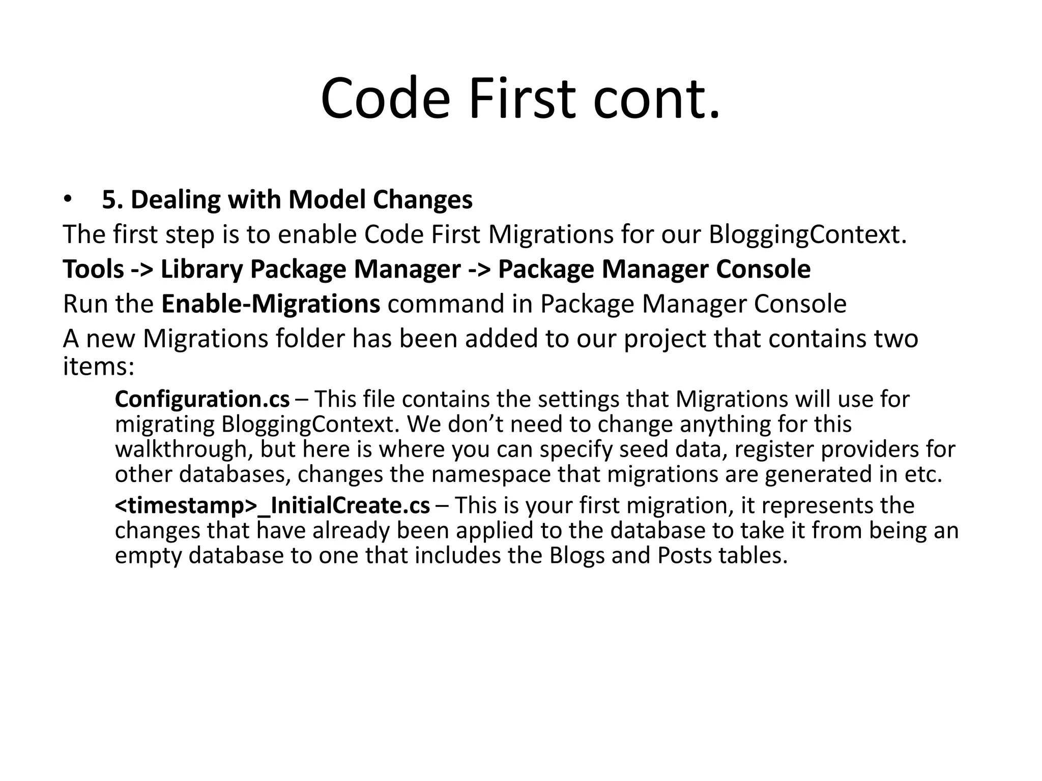 Code First cont.
• 5. Dealing with Model Changes
The first step is to enable Code First Migrations for our BloggingContext.
Tools -> Library Package Manager -> Package Manager Console
Run the Enable-Migrations command in Package Manager Console
A new Migrations folder has been added to our project that contains two
items:
Configuration.cs – This file contains the settings that Migrations will use for
migrating BloggingContext. We don’t need to change anything for this
walkthrough, but here is where you can specify seed data, register providers for
other databases, changes the namespace that migrations are generated in etc.
<timestamp>_InitialCreate.cs – This is your first migration, it represents the
changes that have already been applied to the database to take it from being an
empty database to one that includes the Blogs and Posts tables.
 