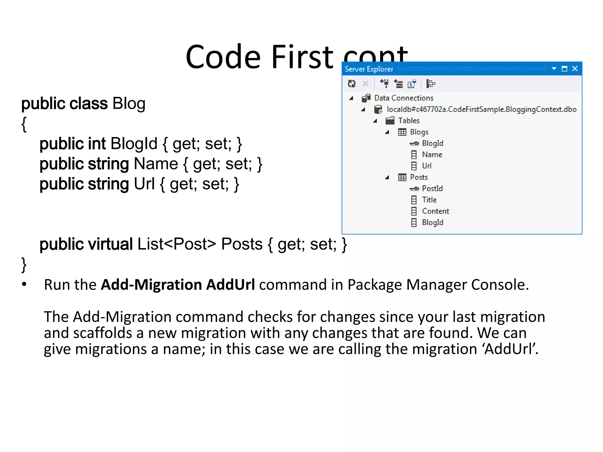 Code First cont.
public class Blog
{
public int BlogId { get; set; }
public string Name { get; set; }
public string Url { get; set; }
public virtual List<Post> Posts { get; set; }
}
• Run the Add-Migration AddUrl command in Package Manager Console.
The Add-Migration command checks for changes since your last migration
and scaffolds a new migration with any changes that are found. We can
give migrations a name; in this case we are calling the migration ‘AddUrl’.
 