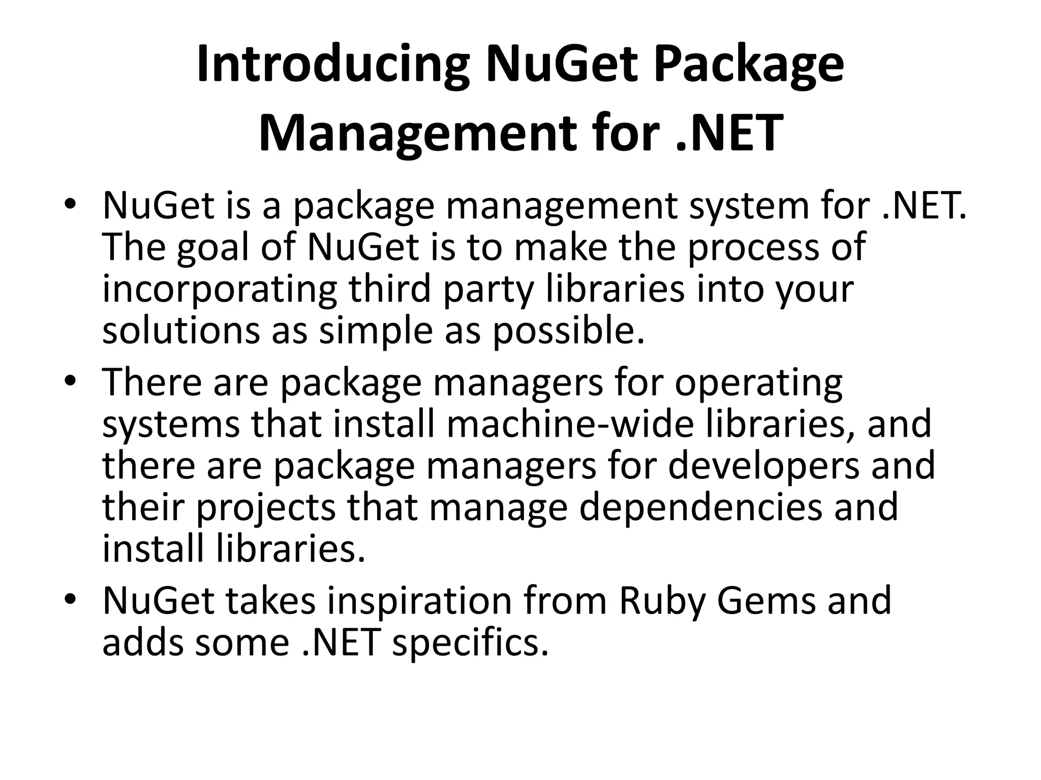 Introducing NuGet Package
Management for .NET
• NuGet is a package management system for .NET.
The goal of NuGet is to make the process of
incorporating third party libraries into your
solutions as simple as possible.
• There are package managers for operating
systems that install machine-wide libraries, and
there are package managers for developers and
their projects that manage dependencies and
install libraries.
• NuGet takes inspiration from Ruby Gems and
adds some .NET specifics.
 