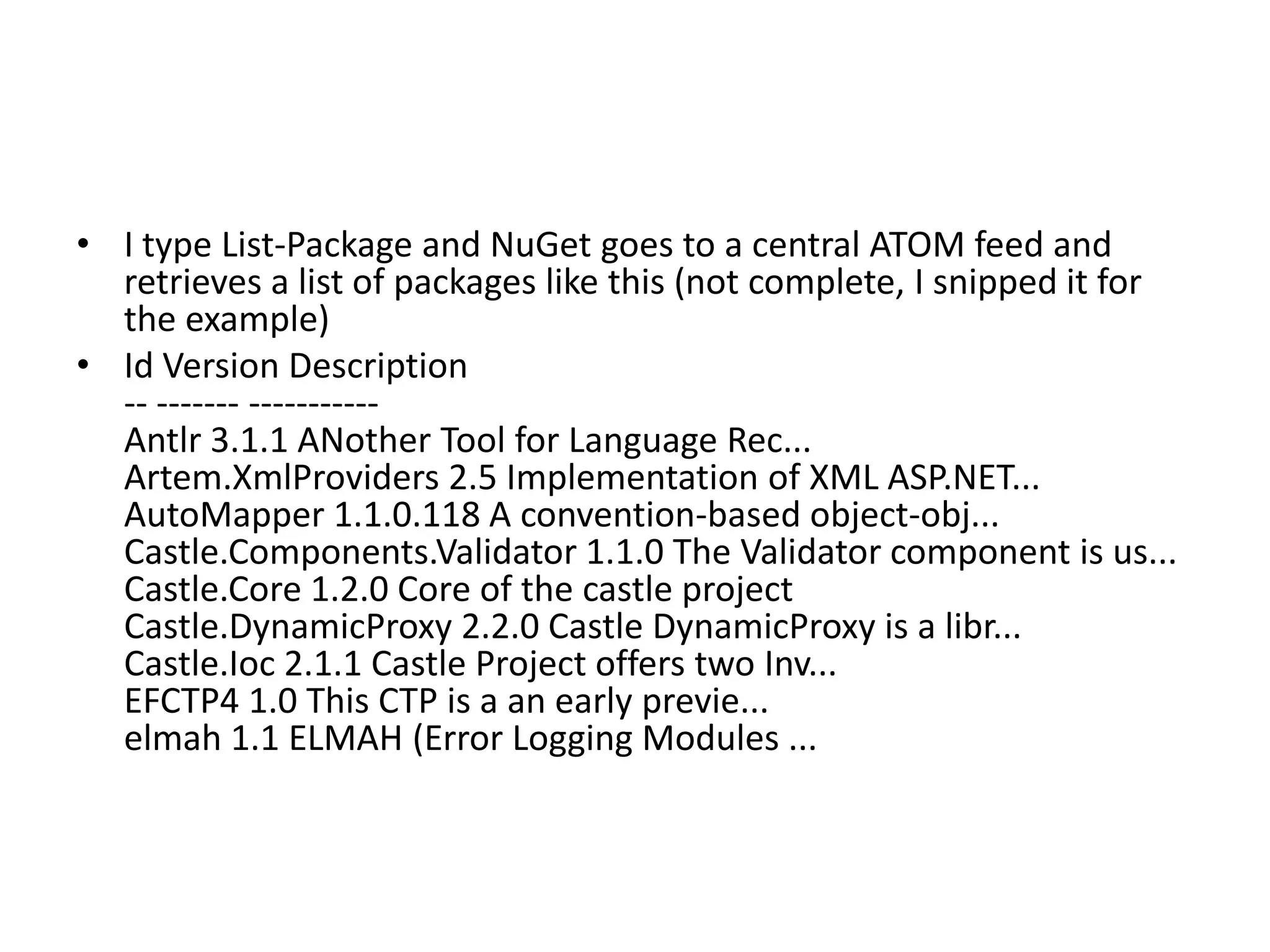 • I type List-Package and NuGet goes to a central ATOM feed and
retrieves a list of packages like this (not complete, I snipped it for
the example)
• Id Version Description
-- ------- -----------
Antlr 3.1.1 ANother Tool for Language Rec...
Artem.XmlProviders 2.5 Implementation of XML ASP.NET...
AutoMapper 1.1.0.118 A convention-based object-obj...
Castle.Components.Validator 1.1.0 The Validator component is us...
Castle.Core 1.2.0 Core of the castle project
Castle.DynamicProxy 2.2.0 Castle DynamicProxy is a libr...
Castle.Ioc 2.1.1 Castle Project offers two Inv...
EFCTP4 1.0 This CTP is a an early previe...
elmah 1.1 ELMAH (Error Logging Modules ...
 
