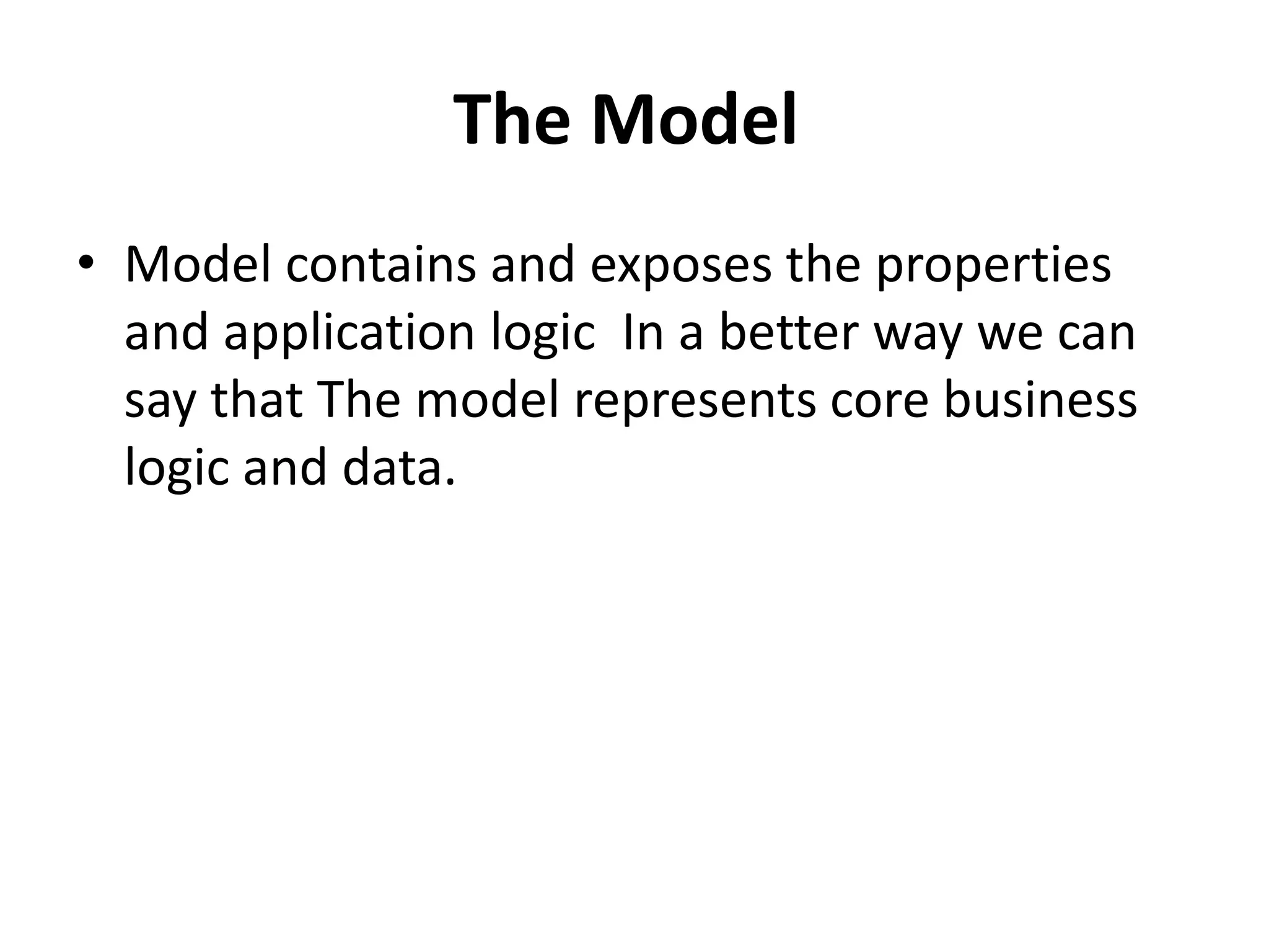 The Model
• Model contains and exposes the properties
and application logic In a better way we can
say that The model represents core business
logic and data.
 