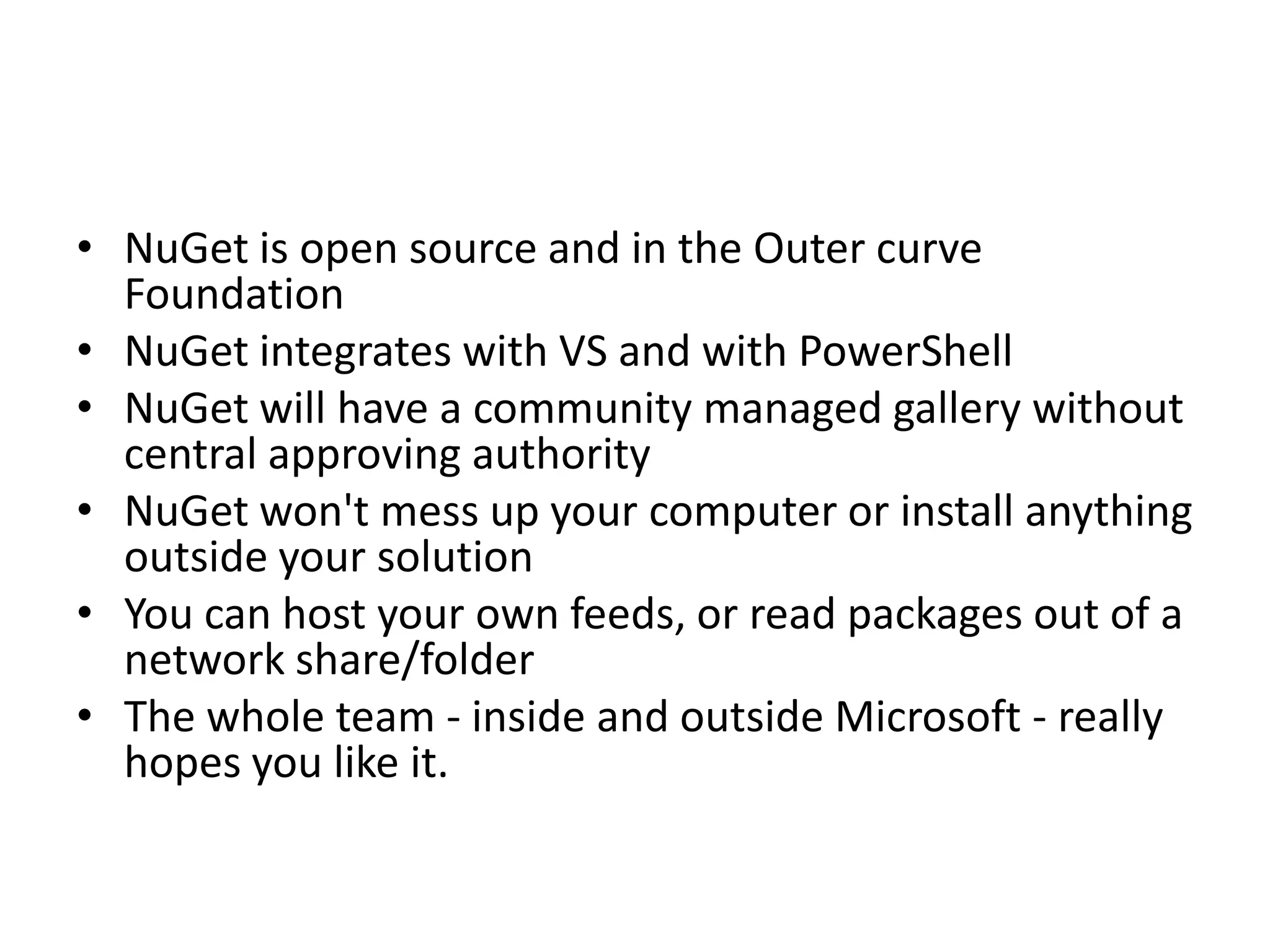 • NuGet is open source and in the Outer curve
Foundation
• NuGet integrates with VS and with PowerShell
• NuGet will have a community managed gallery without
central approving authority
• NuGet won't mess up your computer or install anything
outside your solution
• You can host your own feeds, or read packages out of a
network share/folder
• The whole team - inside and outside Microsoft - really
hopes you like it.
 