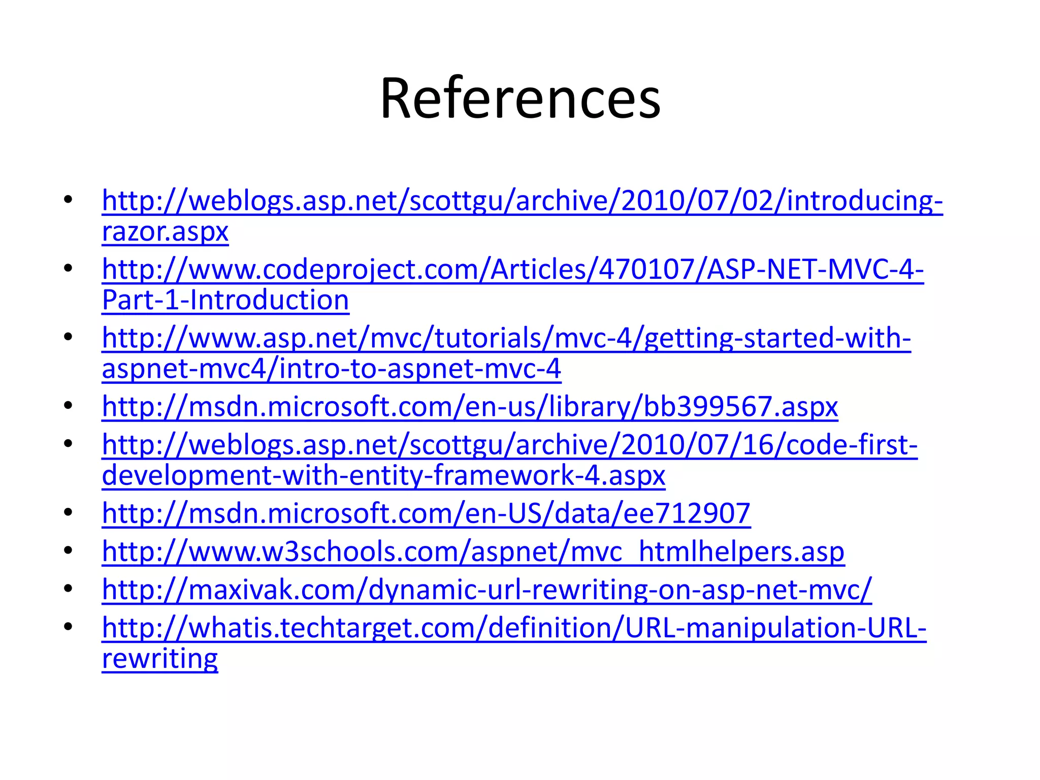 References
• http://weblogs.asp.net/scottgu/archive/2010/07/02/introducing-
razor.aspx
• http://www.codeproject.com/Articles/470107/ASP-NET-MVC-4-
Part-1-Introduction
• http://www.asp.net/mvc/tutorials/mvc-4/getting-started-with-
aspnet-mvc4/intro-to-aspnet-mvc-4
• http://msdn.microsoft.com/en-us/library/bb399567.aspx
• http://weblogs.asp.net/scottgu/archive/2010/07/16/code-first-
development-with-entity-framework-4.aspx
• http://msdn.microsoft.com/en-US/data/ee712907
• http://www.w3schools.com/aspnet/mvc_htmlhelpers.asp
• http://maxivak.com/dynamic-url-rewriting-on-asp-net-mvc/
• http://whatis.techtarget.com/definition/URL-manipulation-URL-
rewriting
 