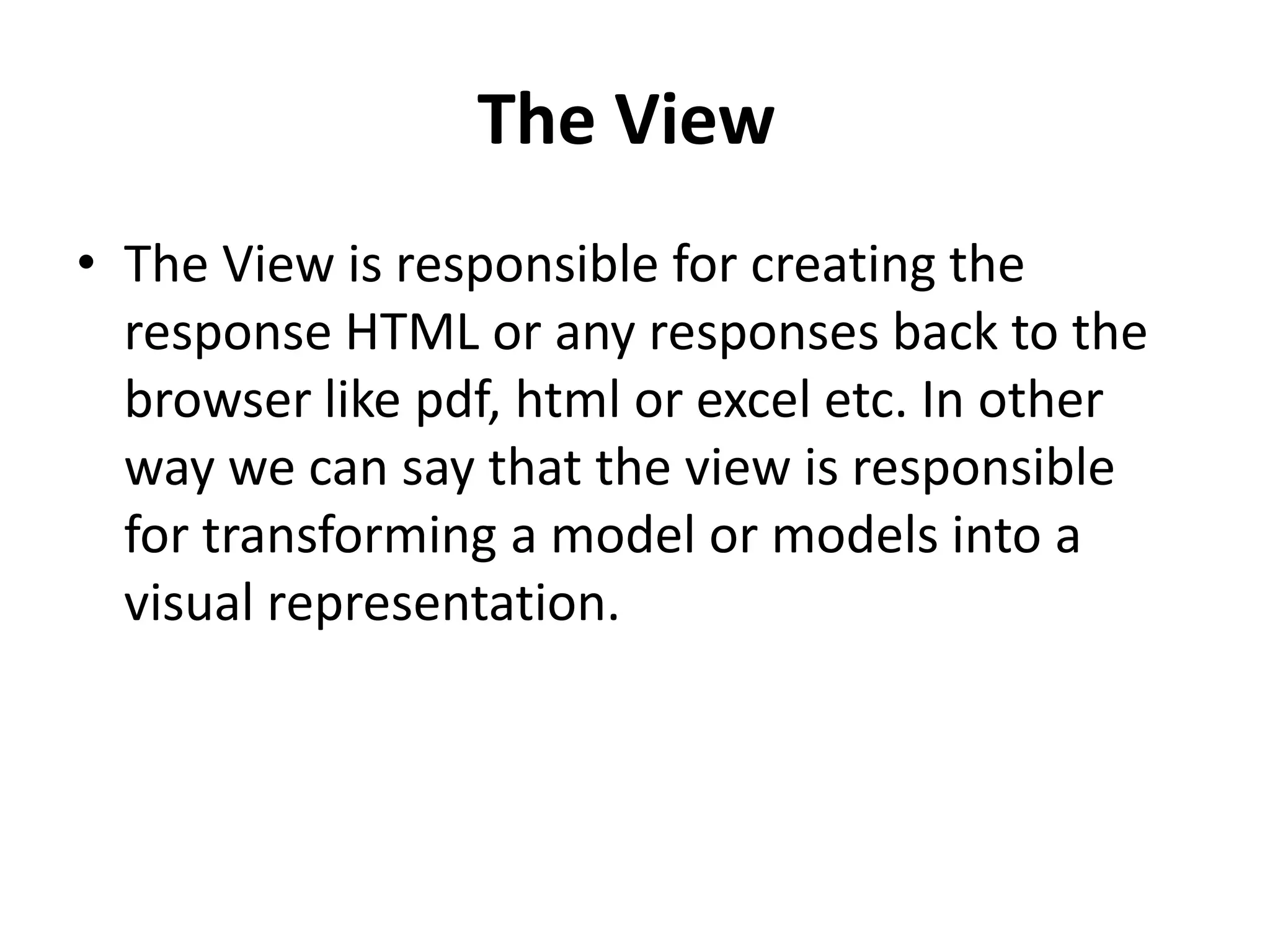 The View
• The View is responsible for creating the
response HTML or any responses back to the
browser like pdf, html or excel etc. In other
way we can say that the view is responsible
for transforming a model or models into a
visual representation.
 