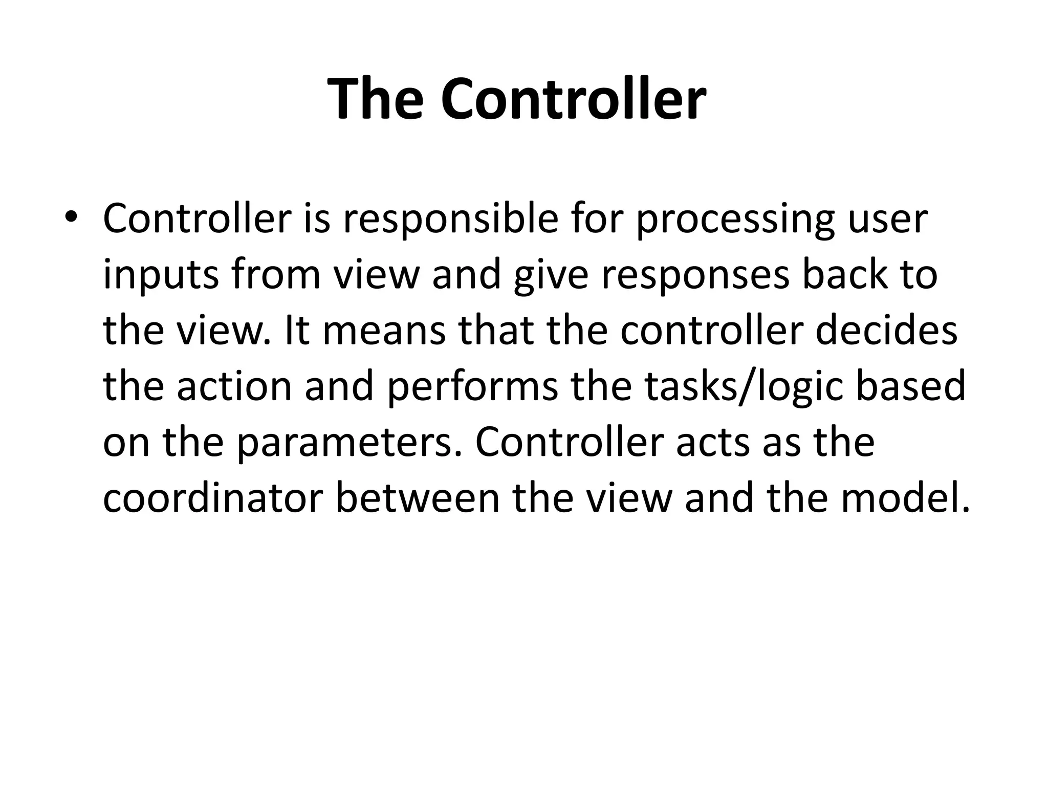 The Controller
• Controller is responsible for processing user
inputs from view and give responses back to
the view. It means that the controller decides
the action and performs the tasks/logic based
on the parameters. Controller acts as the
coordinator between the view and the model.
 