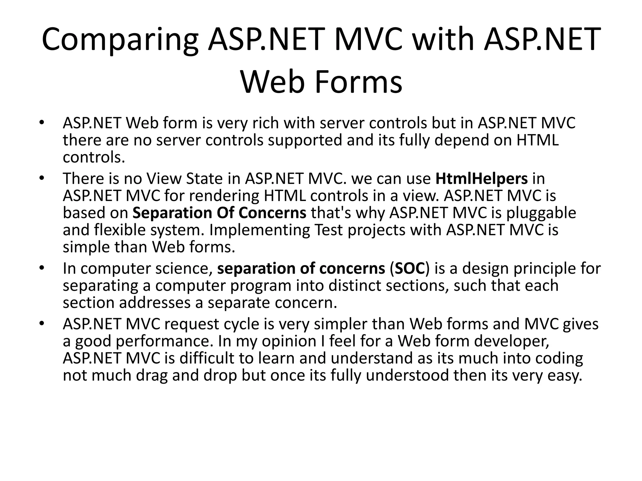Comparing ASP.NET MVC with ASP.NET
Web Forms
• ASP.NET Web form is very rich with server controls but in ASP.NET MVC
there are no server controls supported and its fully depend on HTML
controls.
• There is no View State in ASP.NET MVC. we can use HtmlHelpers in
ASP.NET MVC for rendering HTML controls in a view. ASP.NET MVC is
based on Separation Of Concerns that's why ASP.NET MVC is pluggable
and flexible system. Implementing Test projects with ASP.NET MVC is
simple than Web forms.
• In computer science, separation of concerns (SOC) is a design principle for
separating a computer program into distinct sections, such that each
section addresses a separate concern.
• ASP.NET MVC request cycle is very simpler than Web forms and MVC gives
a good performance. In my opinion I feel for a Web form developer,
ASP.NET MVC is difficult to learn and understand as its much into coding
not much drag and drop but once its fully understood then its very easy.
 