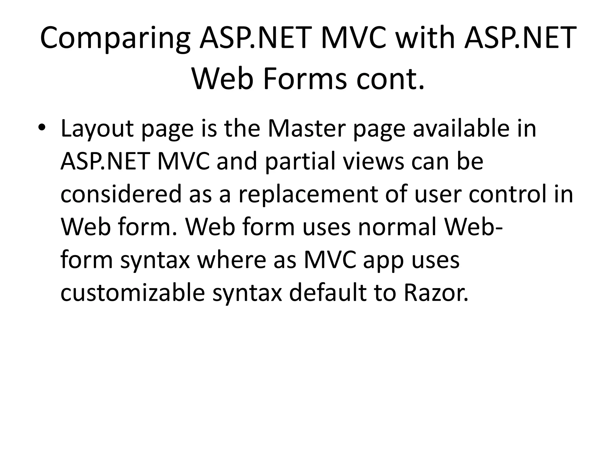 Comparing ASP.NET MVC with ASP.NET
Web Forms cont.
• Layout page is the Master page available in
ASP.NET MVC and partial views can be
considered as a replacement of user control in
Web form. Web form uses normal Web-
form syntax where as MVC app uses
customizable syntax default to Razor.
 