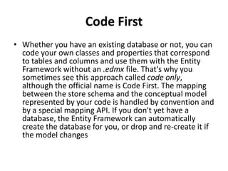 Code First
• Whether you have an existing database or not, you can
code your own classes and properties that correspond
to tables and columns and use them with the Entity
Framework without an .edmx file. That's why you
sometimes see this approach called code only,
although the official name is Code First. The mapping
between the store schema and the conceptual model
represented by your code is handled by convention and
by a special mapping API. If you don't yet have a
database, the Entity Framework can automatically
create the database for you, or drop and re-create it if
the model changes
 