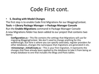 Code First cont.
• 5. Dealing with Model Changes
The first step is to enable Code First Migrations for our BloggingContext.
Tools -> Library Package Manager -> Package Manager Console
Run the Enable-Migrations command in Package Manager Console
A new Migrations folder has been added to our project that contains two
items:
Configuration.cs – This file contains the settings that Migrations will use for
migrating BloggingContext. We don’t need to change anything for this
walkthrough, but here is where you can specify seed data, register providers for
other databases, changes the namespace that migrations are generated in etc.
<timestamp>_InitialCreate.cs – This is your first migration, it represents the
changes that have already been applied to the database to take it from being an
empty database to one that includes the Blogs and Posts tables.
 