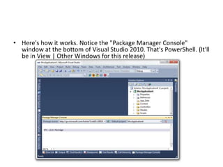 • Here's how it works. Notice the "Package Manager Console"
window at the bottom of Visual Studio 2010. That's PowerShell. (It'll
be in View | Other Windows for this release)
 