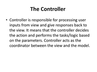 The Controller
• Controller is responsible for processing user
inputs from view and give responses back to
the view. It means that the controller decides
the action and performs the tasks/logic based
on the parameters. Controller acts as the
coordinator between the view and the model.
 