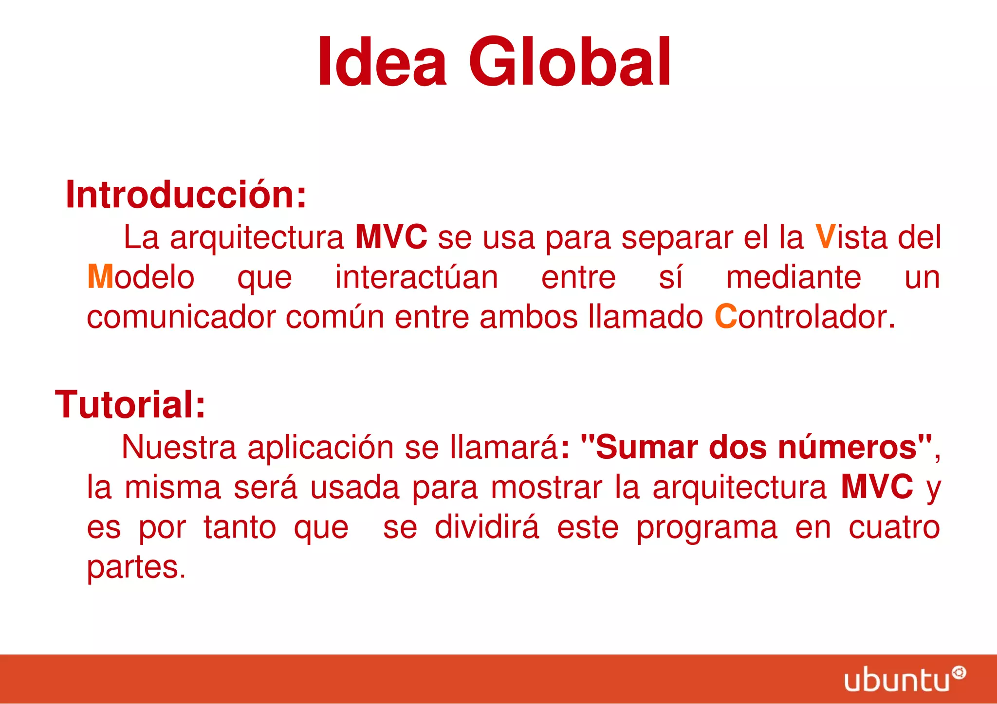 Idea Global
Introducción:
La arquitectura MVC se usa para separar el la Vista del
Modelo que interactúan entre sí mediante un
comunicador común entre ambos llamado Controlador.
Tutorial:
Nuestra aplicación se llamará: "Sumar dos números",
la misma será usada para mostrar la arquitectura MVC y
es por tanto que se dividirá este programa en cuatro
partes.
 