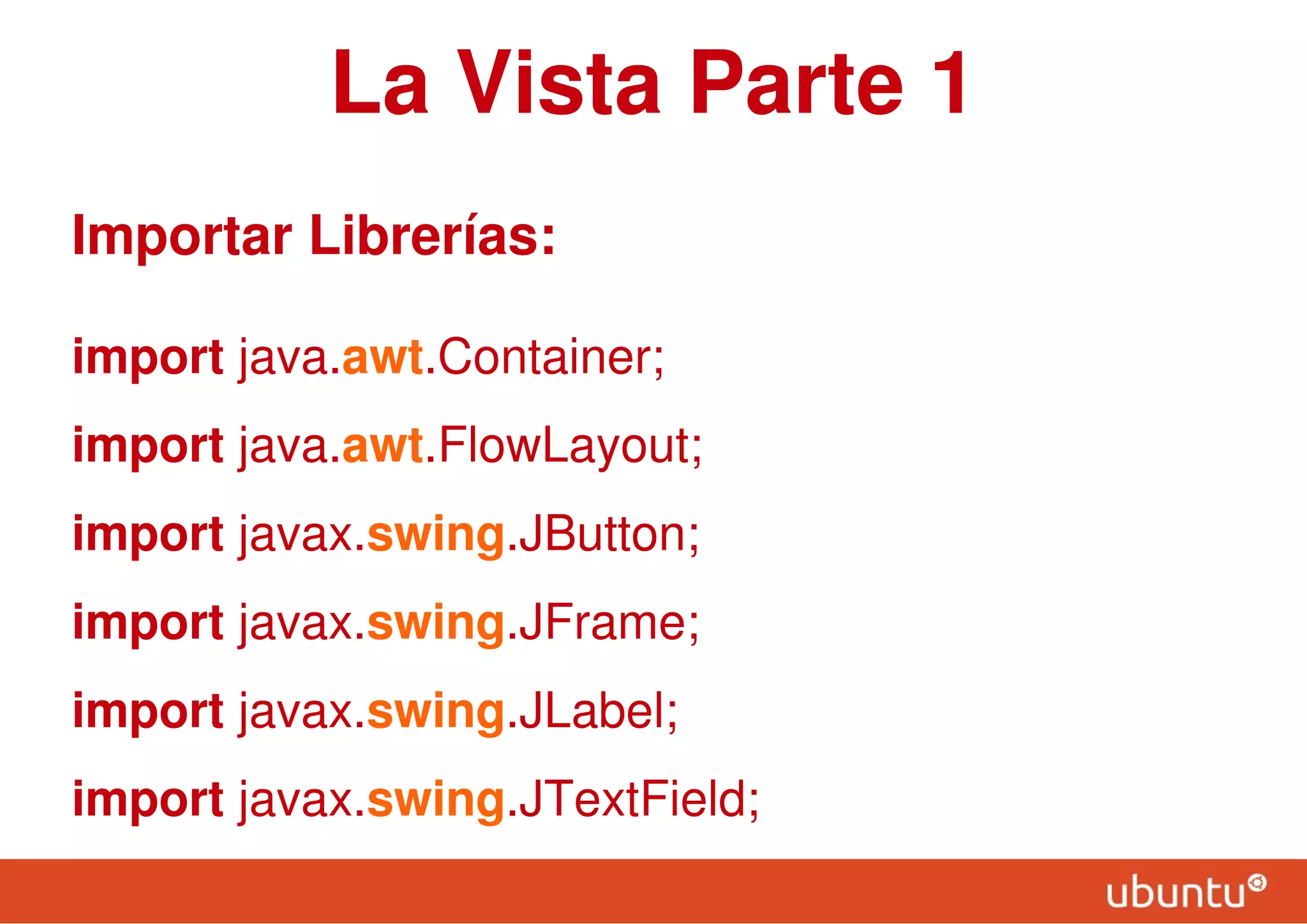 La Vista Parte 1
Importar Librerías:
import java.awt.Container;
import java.awt.FlowLayout;
import javax.swing.JButton;
import javax.swing.JFrame;
import javax.swing.JLabel;
import javax.swing.JTextField;
 
