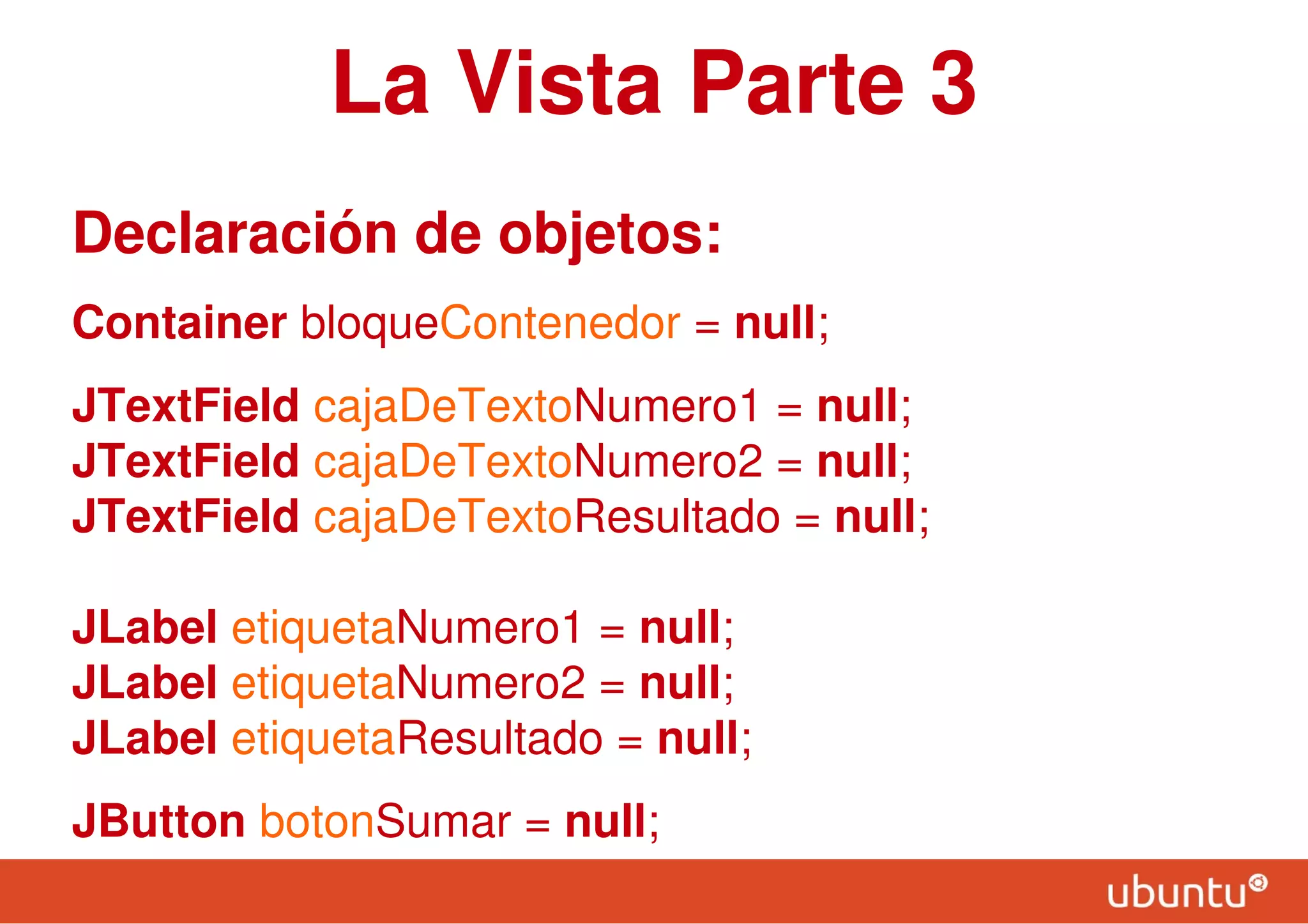 La Vista Parte 3
Declaración de objetos:
Container bloqueContenedor = null;
JTextField cajaDeTextoNumero1 = null;
JTextField cajaDeTextoNumero2 = null;
JTextField cajaDeTextoResultado = null;
JLabel etiquetaNumero1 = null;
JLabel etiquetaNumero2 = null;
JLabel etiquetaResultado = null;
JButton botonSumar = null;
 