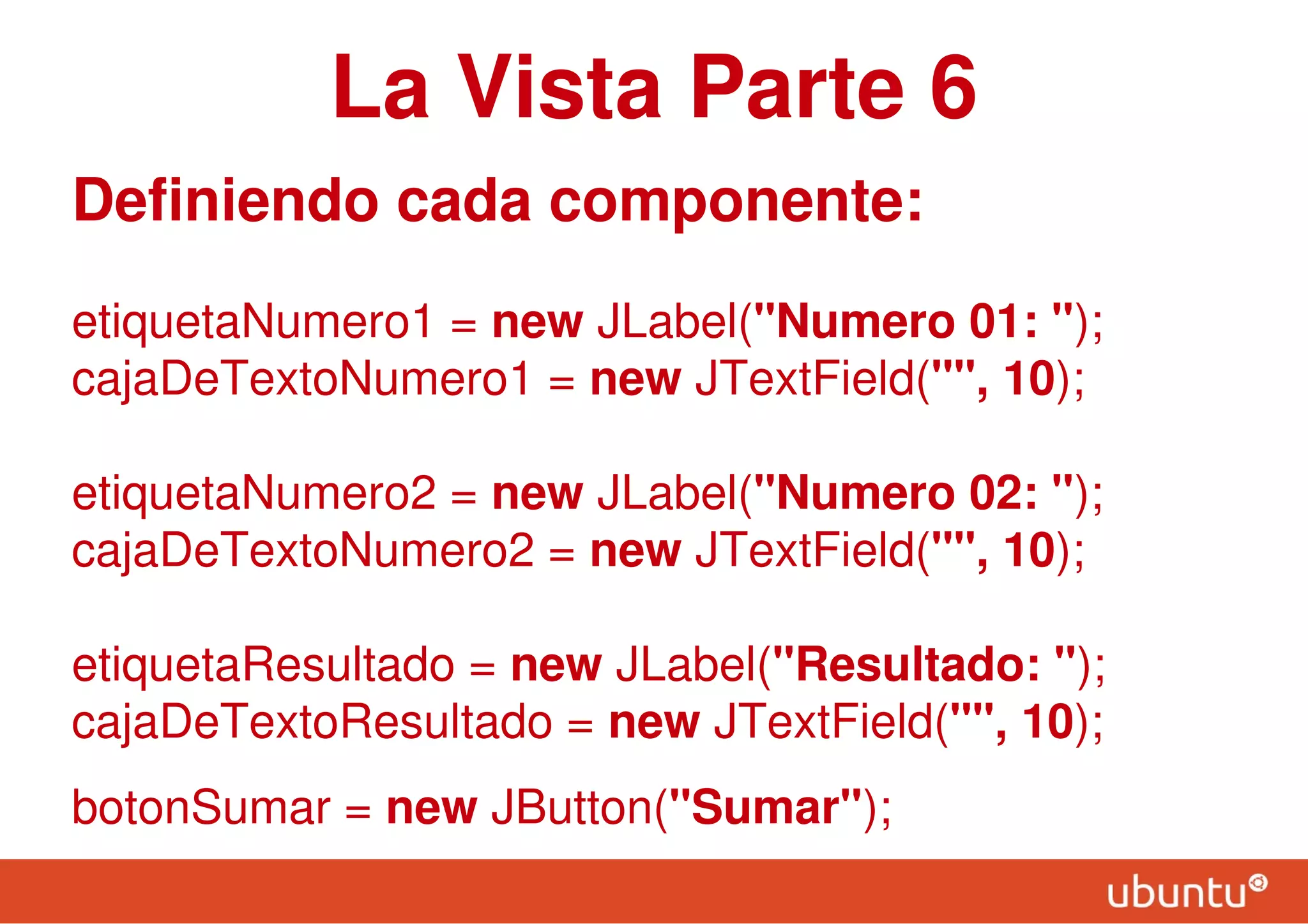 La Vista Parte 6
Definiendo cada componente:
etiquetaNumero1 = new JLabel("Numero 01: ");
cajaDeTextoNumero1 = new JTextField("", 10);
etiquetaNumero2 = new JLabel("Numero 02: ");
cajaDeTextoNumero2 = new JTextField("", 10);
etiquetaResultado = new JLabel("Resultado: ");
cajaDeTextoResultado = new JTextField("", 10);
botonSumar = new JButton("Sumar");
 