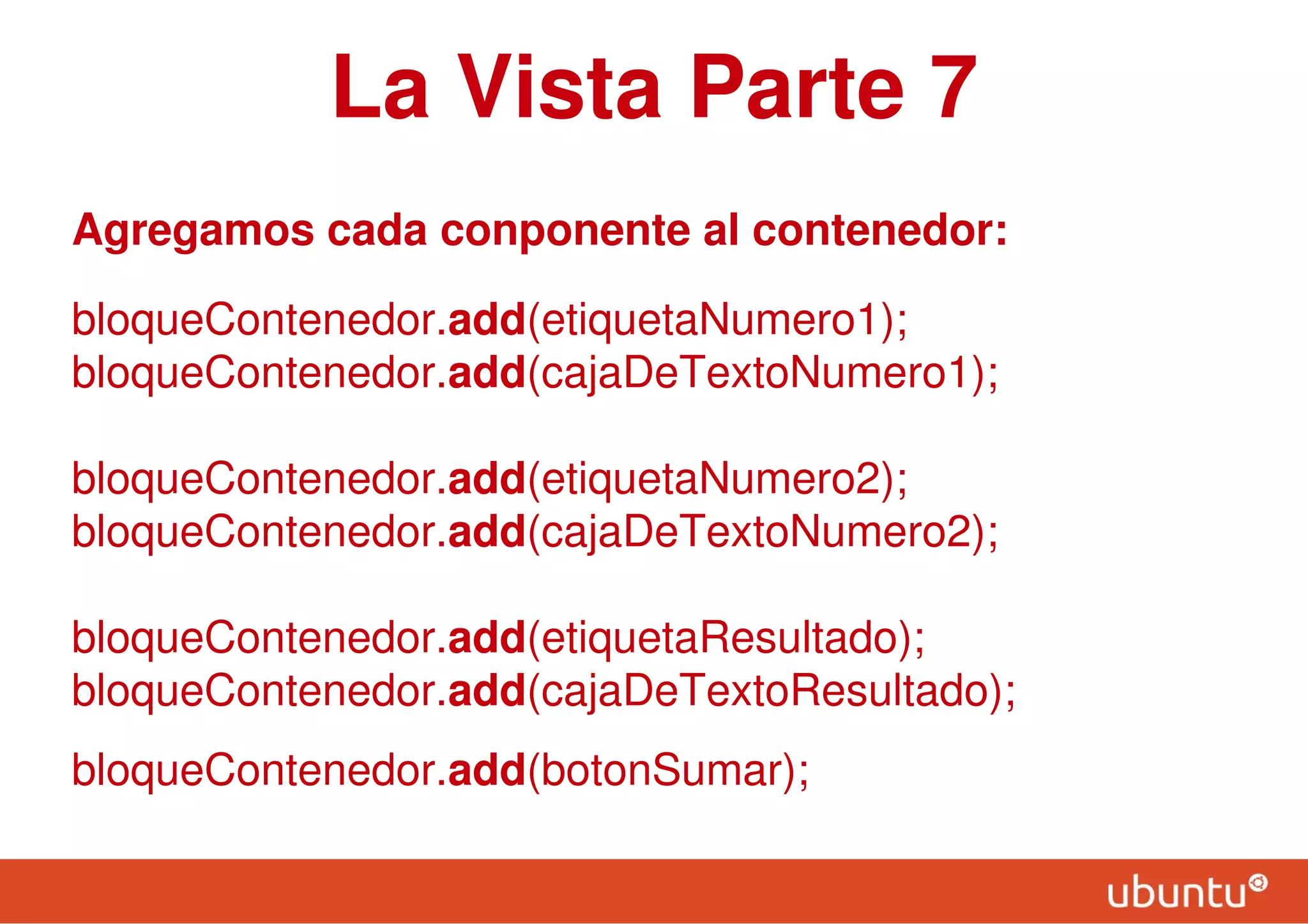 La Vista Parte 7
Agregamos cada conponente al contenedor:
bloqueContenedor.add(etiquetaNumero1);
bloqueContenedor.add(cajaDeTextoNumero1);
bloqueContenedor.add(etiquetaNumero2);
bloqueContenedor.add(cajaDeTextoNumero2);
bloqueContenedor.add(etiquetaResultado);
bloqueContenedor.add(cajaDeTextoResultado);
bloqueContenedor.add(botonSumar);
 